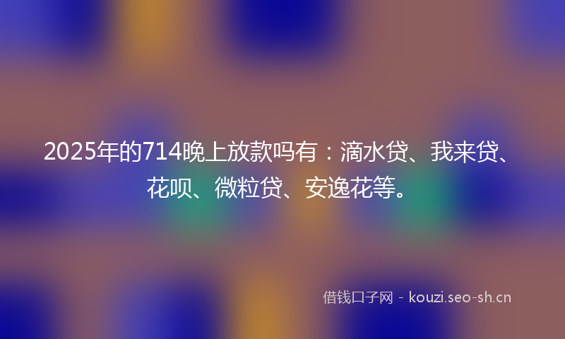 2025年的714晚上放款吗有：滴水贷、我来贷、花呗、微粒贷、安逸花等。