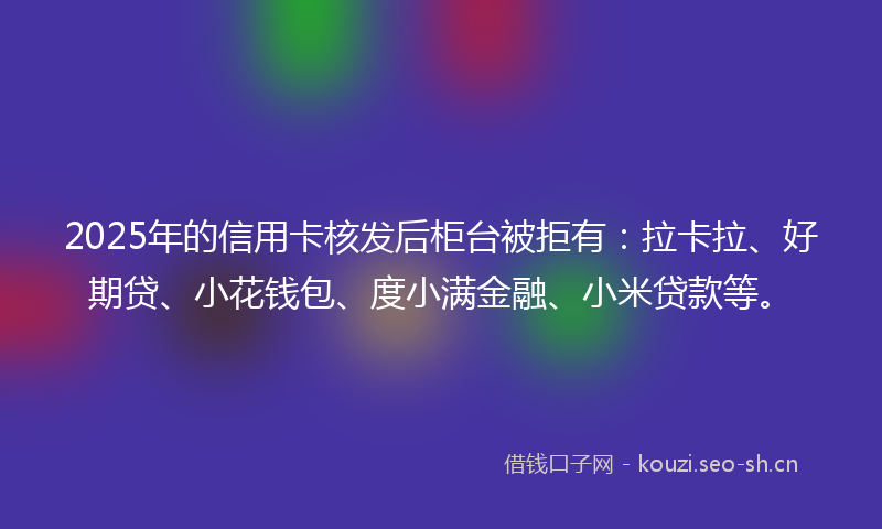 2025年的信用卡核发后柜台被拒有：拉卡拉、好期贷、小花钱包、度小满金融、小米贷款等。