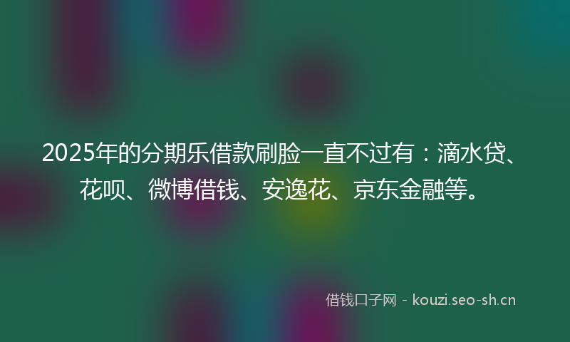 2025年的分期乐借款刷脸一直不过有：滴水贷、花呗、微博借钱、安逸花、京东金融等。