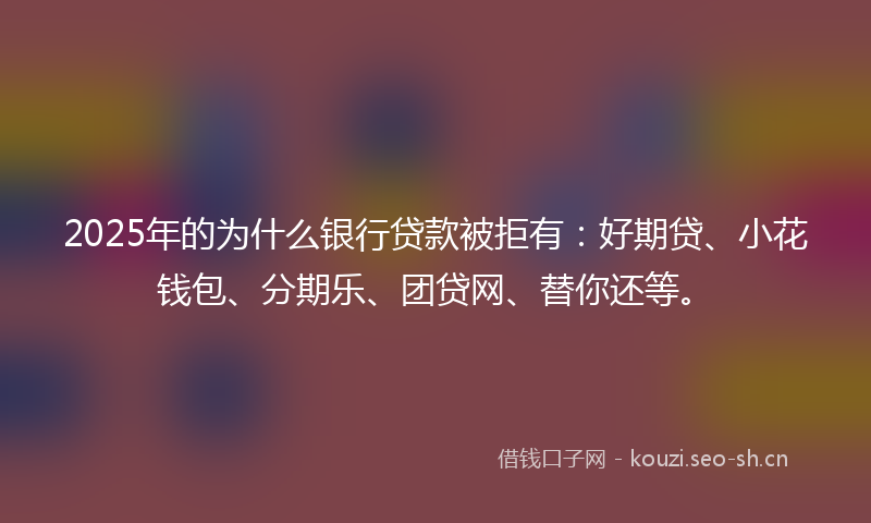 2025年的为什么银行贷款被拒有：好期贷、小花钱包、分期乐、团贷网、替你还等。