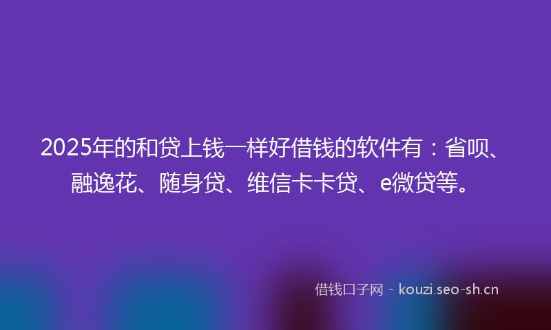 2025年的和贷上钱一样好借钱的软件有：省呗、融逸花、随身贷、维信卡卡贷、e微贷等。