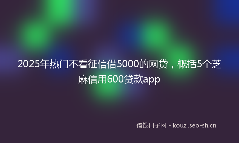 2025年热门不看征信借5000的网贷，概括5个芝麻信用600贷款app