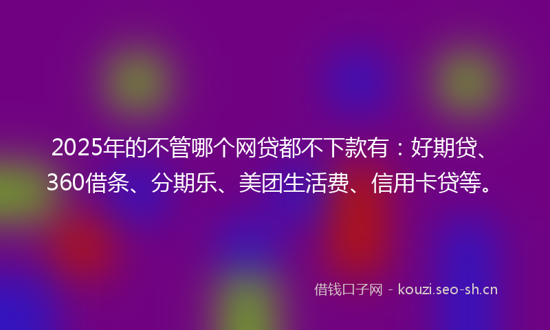 2025年的不管哪个网贷都不下款有：好期贷、360借条、分期乐、美团生活费、信用卡贷等。