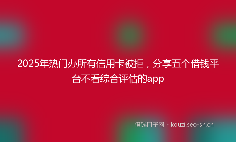 2025年热门办所有信用卡被拒，分享五个借钱平台不看综合评估的app