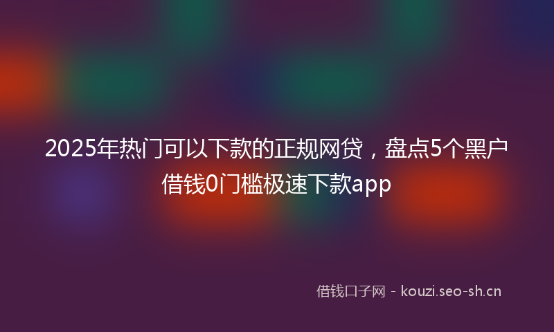 2025年热门可以下款的正规网贷，盘点5个黑户借钱0门槛极速下款app