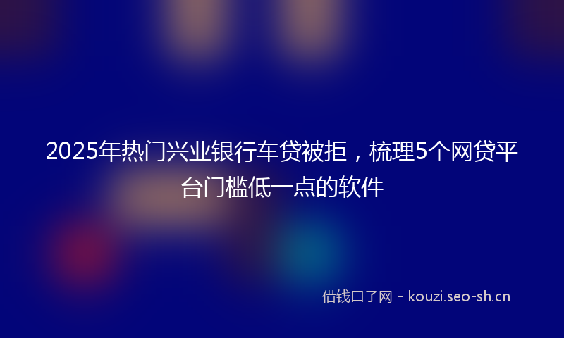 2025年热门兴业银行车贷被拒，梳理5个网贷平台门槛低一点的软件