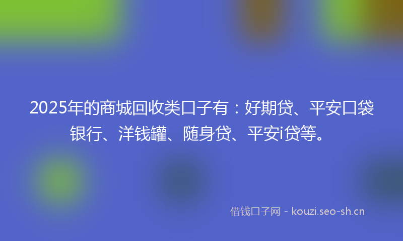 2025年的商城回收类口子有：好期贷、平安口袋银行、洋钱罐、随身贷、平安i贷等。