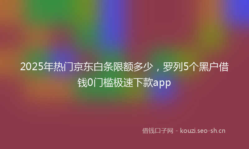 2025年热门京东白条限额多少，罗列5个黑户借钱0门槛极速下款app