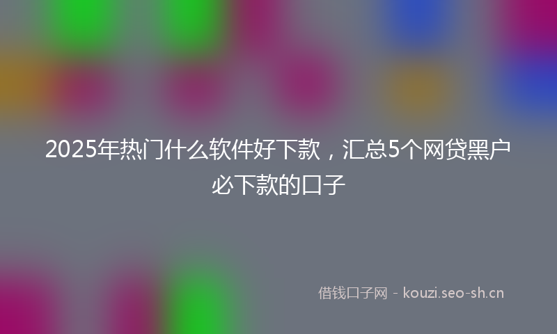 2025年热门什么软件好下款，汇总5个网贷黑户必下款的口子