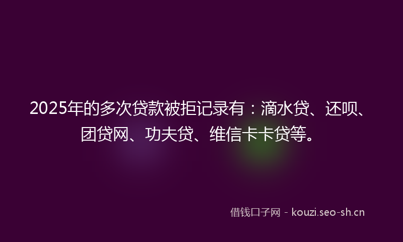 2025年的多次贷款被拒记录有：滴水贷、还呗、团贷网、功夫贷、维信卡卡贷等。
