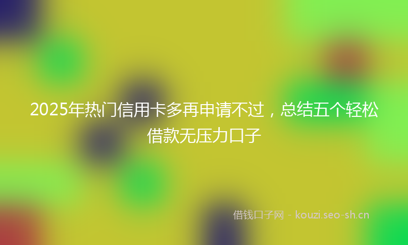 2025年热门信用卡多再申请不过，总结五个轻松借款无压力口子