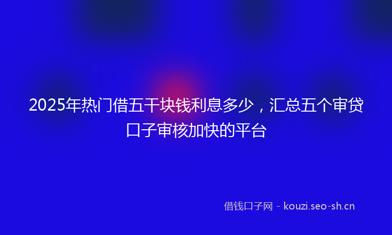2025年热门借五干块钱利息多少，汇总五个审贷口子审核加快的平台