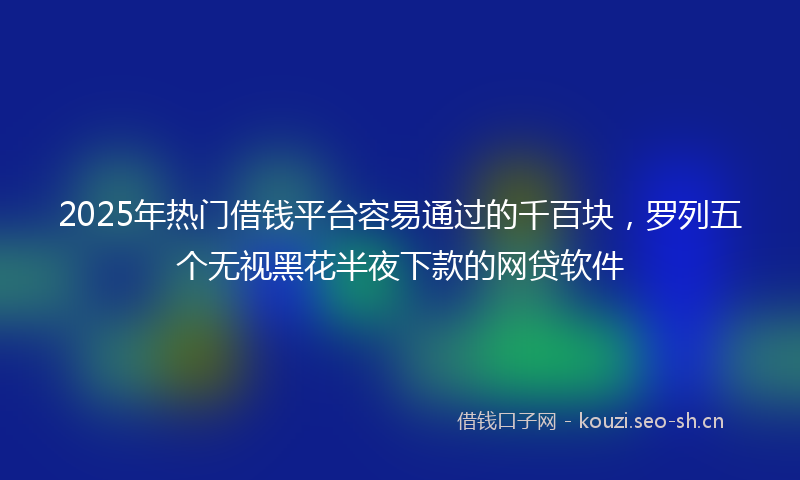 2025年热门借钱平台容易通过的千百块，罗列五个无视黑花半夜下款的网贷软件