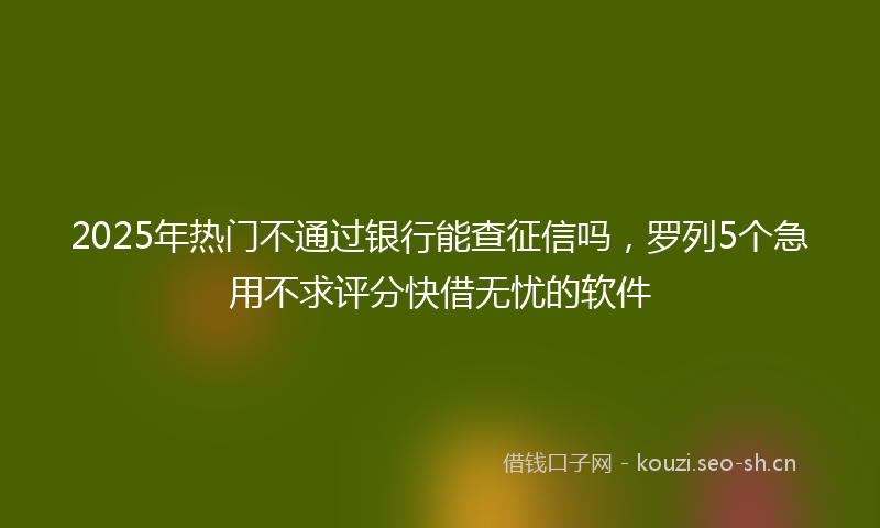 2025年热门不通过银行能查征信吗，罗列5个急用不求评分快借无忧的软件