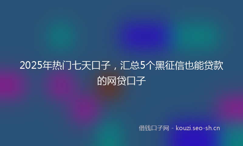 2025年热门七天口子，汇总5个黑征信也能贷款的网贷口子