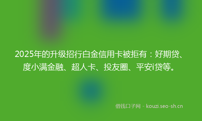 2025年的升级招行白金信用卡被拒有：好期贷、度小满金融、超人卡、投友圈、平安i贷等。
