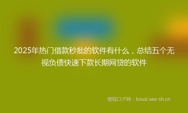 2025年热门借款秒批的软件有什么，总结五个无视负债快速下款长期网贷的软件