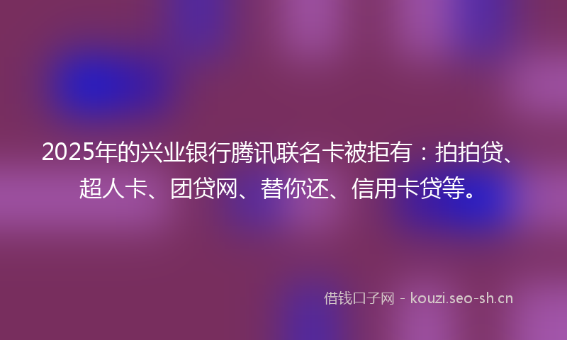 2025年的兴业银行腾讯联名卡被拒有：拍拍贷、超人卡、团贷网、替你还、信用卡贷等。