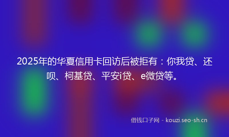 2025年的华夏信用卡回访后被拒有：你我贷、还呗、柯基贷、平安i贷、e微贷等。