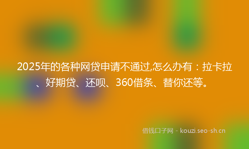 2025年的各种网贷申请不通过,怎么办有：拉卡拉、好期贷、还呗、360借条、替你还等。