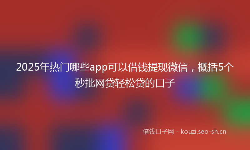 2025年热门哪些app可以借钱提现微信，概括5个秒批网贷轻松贷的口子