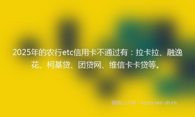 2025年的农行etc信用卡不通过有:拉卡拉、融逸花、柯基贷、团贷网、维信卡卡贷等。
