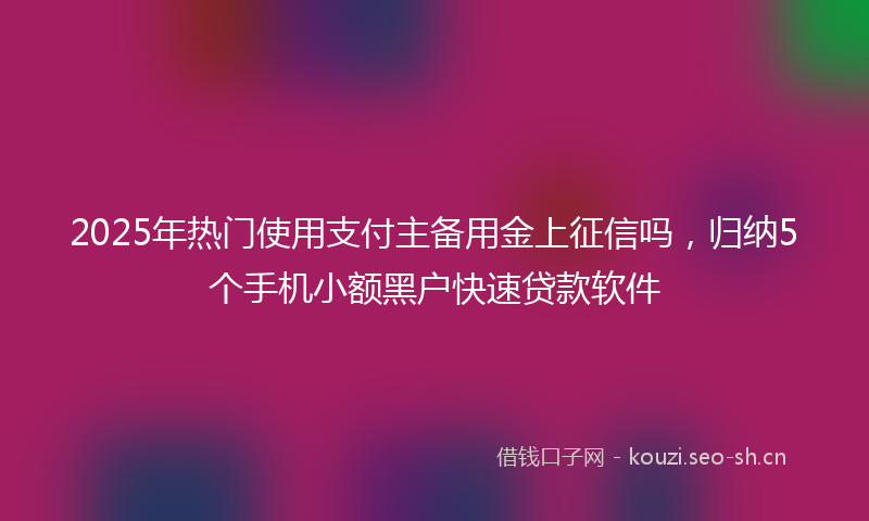 2025年热门使用支付主备用金上征信吗，归纳5个手机小额黑户快速贷款软件