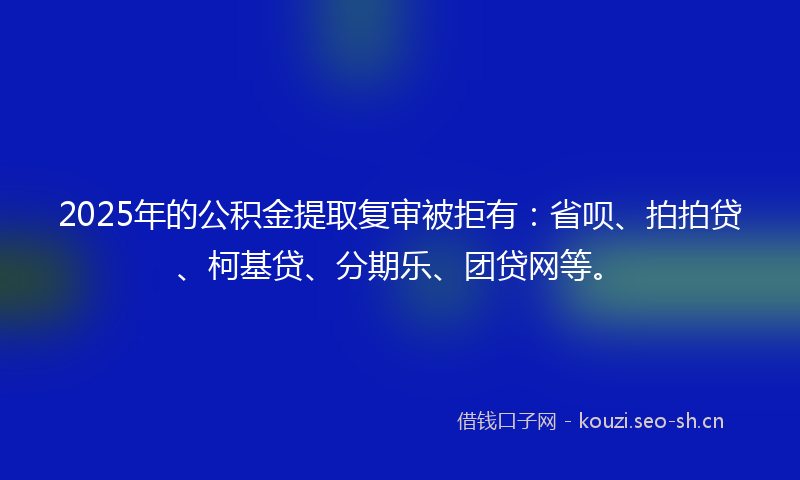 2025年的公积金提取复审被拒有：省呗、拍拍贷、柯基贷、分期乐、团贷网等。