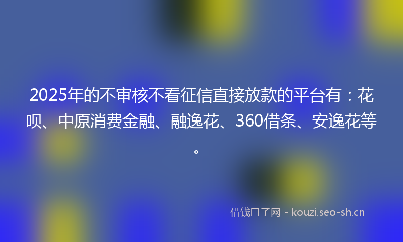 2025年的不审核不看征信直接放款的平台有：花呗、中原消费金融、融逸花、360借条、安逸花等。