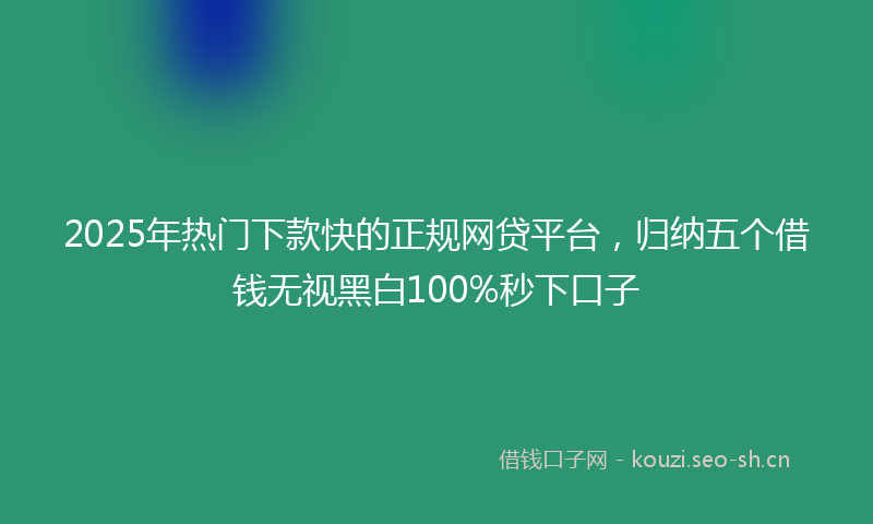 2025年热门下款快的正规网贷平台，归纳五个借钱无视黑白100%秒下口子
