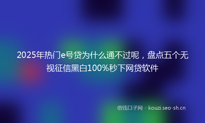 2025年热门e号贷为什么通不过呢，盘点五个无视征信黑白100%秒下网贷软件