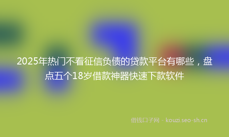 2025年热门不看征信负债的贷款平台有哪些，盘点五个18岁借款神器快速下款软件