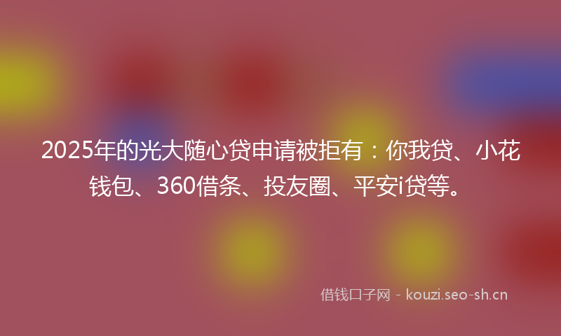 2025年的光大随心贷申请被拒有：你我贷、小花钱包、360借条、投友圈、平安i贷等。