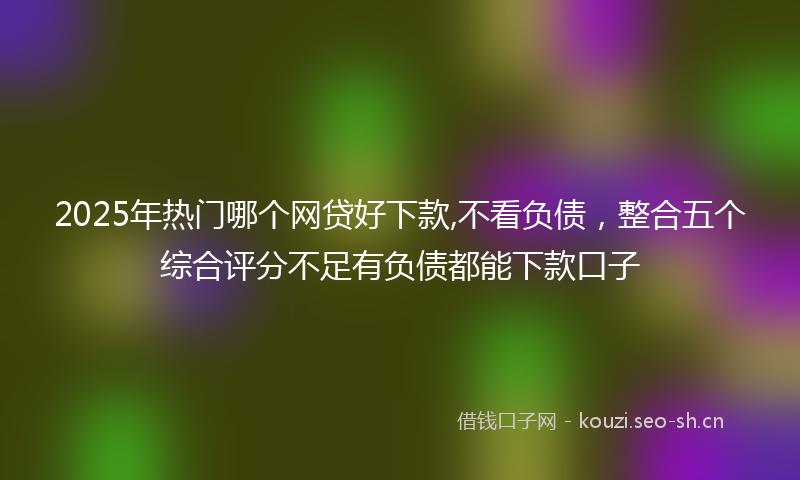 2025年热门哪个网贷好下款,不看负债，整合五个综合评分不足有负债都能下款口子