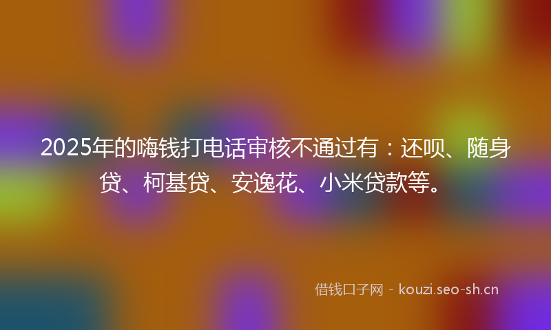 2025年的嗨钱打电话审核不通过有：还呗、随身贷、柯基贷、安逸花、小米贷款等。