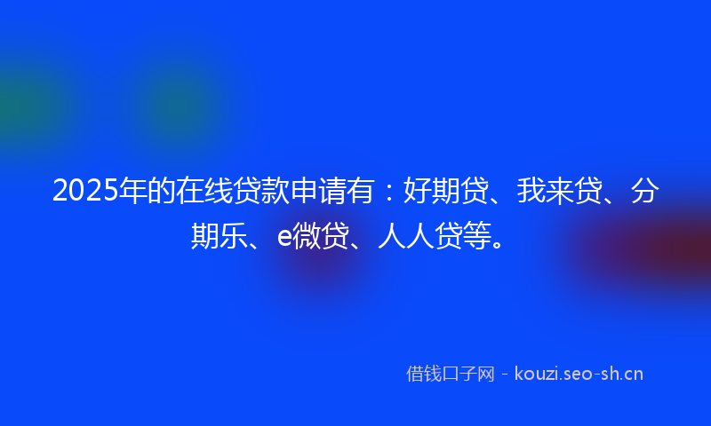 2025年的在线贷款申请有：好期贷、我来贷、分期乐、e微贷、人人贷等。