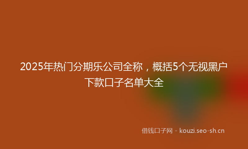 2025年热门分期乐公司全称，概括5个无视黑户下款口子名单大全