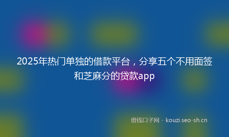 2025年热门单独的借款平台，分享五个不用面签和芝麻分的贷款app