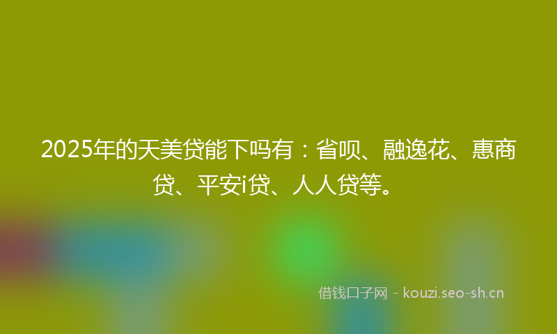 2025年的天美贷能下吗有：省呗、融逸花、惠商贷、平安i贷、人人贷等。