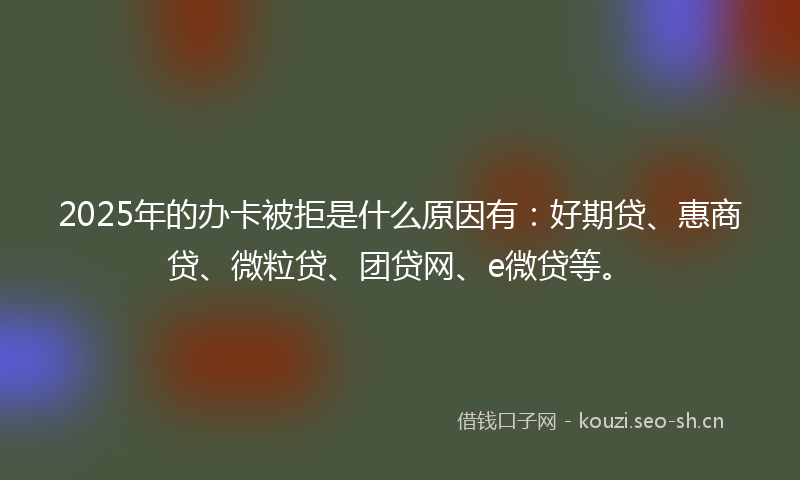 2025年的办卡被拒是什么原因有：好期贷、惠商贷、微粒贷、团贷网、e微贷等。