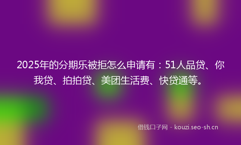 2025年的分期乐被拒怎么申请有：51人品贷、你我贷、拍拍贷、美团生活费、快贷通等。