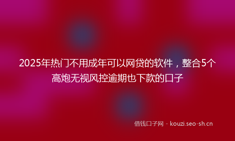 2025年热门不用成年可以网贷的软件，整合5个高炮无视风控逾期也下款的口子