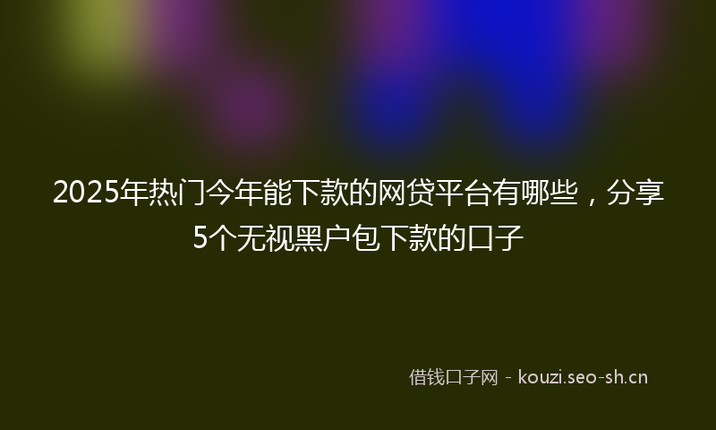 2025年热门今年能下款的网贷平台有哪些，分享5个无视黑户包下款的口子