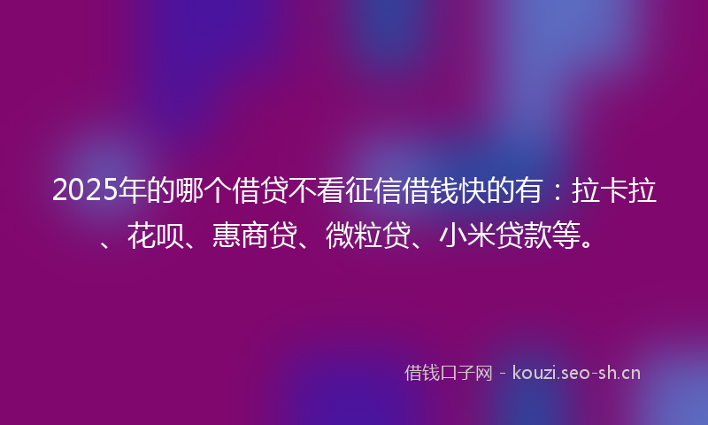 2025年的哪个借贷不看征信借钱快的有：拉卡拉、花呗、惠商贷、微粒贷、小米贷款等。