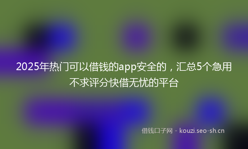 2025年热门可以借钱的app安全的，汇总5个急用不求评分快借无忧的平台