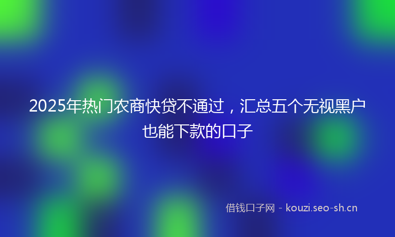 2025年热门农商快贷不通过，汇总五个无视黑户也能下款的口子