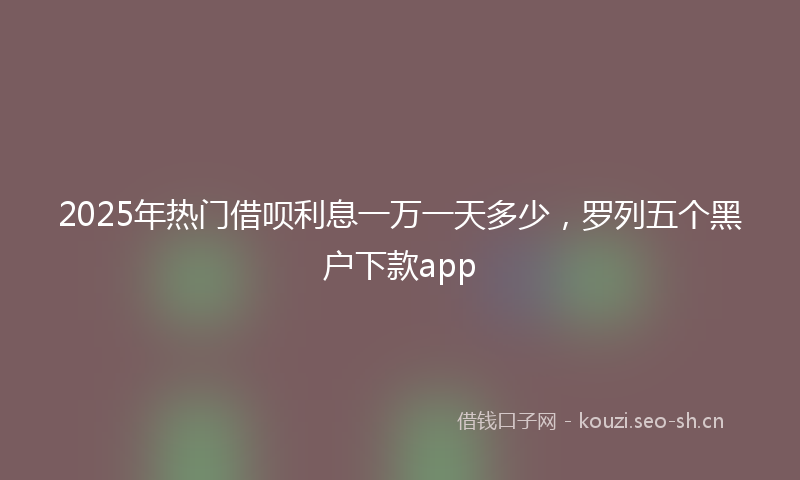 2025年热门借呗利息一万一天多少，罗列五个黑户下款app