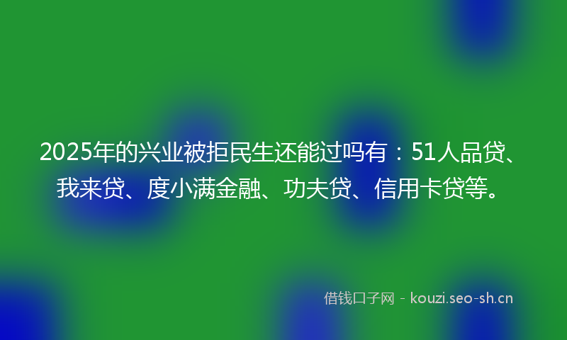 2025年的兴业被拒民生还能过吗有：51人品贷、我来贷、度小满金融、功夫贷、信用卡贷等。