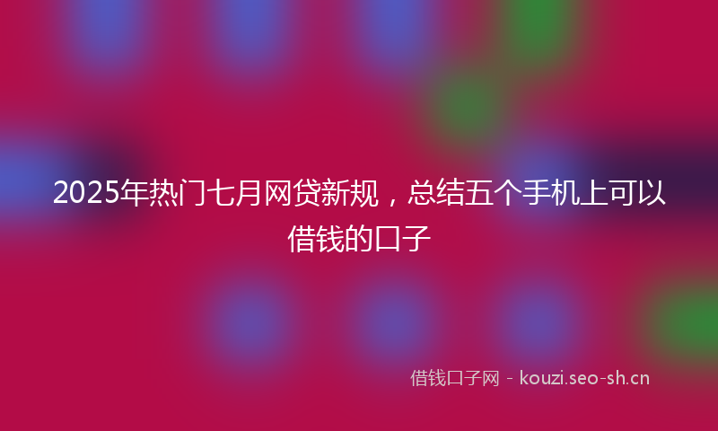 2025年热门七月网贷新规，总结五个手机上可以借钱的口子