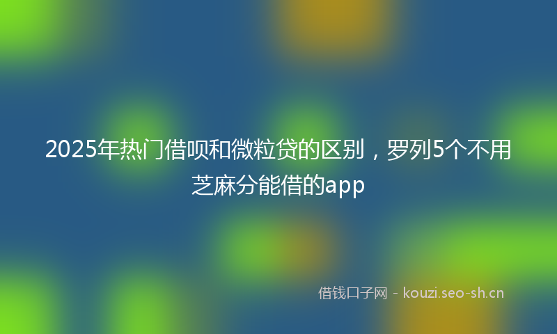 2025年热门借呗和微粒贷的区别，罗列5个不用芝麻分能借的app